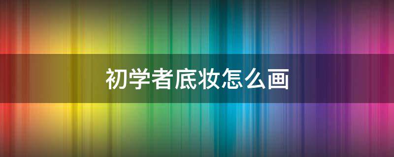 初学者底妆怎么画 初学者底妆怎么画简单