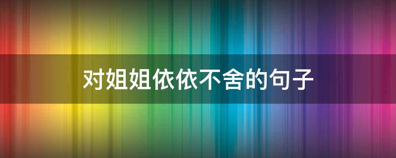 对姐姐依依不舍的句子（对姐姐依依不舍的句子说说）