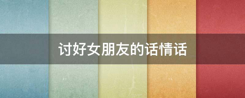 讨好女朋友的话情话 讨好女朋友的话语