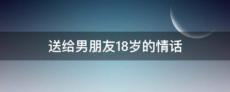 送给男朋友18岁的情话（送给男朋友18岁的情话简短）