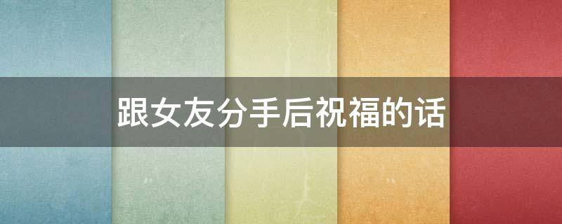 跟女友分手后祝福的话（跟女友分手后祝福的话简短）