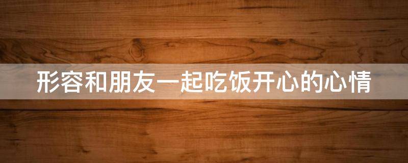 形容和朋友一起吃饭开心的心情 和朋友一起吃饭的成语