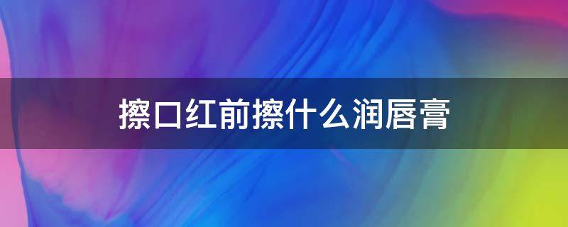 擦口红前擦什么润唇膏 涂口红前涂什么润唇膏比较好