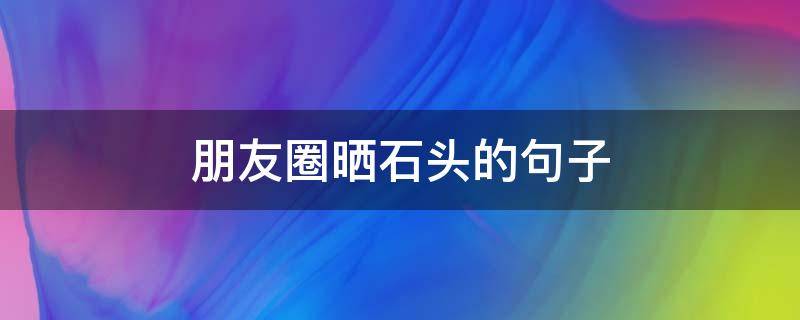 朋友圈晒石头的句子 赞美奇石的妙语