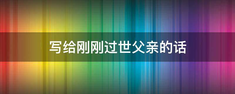 写给刚刚过世父亲的话 写给刚刚过世父亲的话怎么写