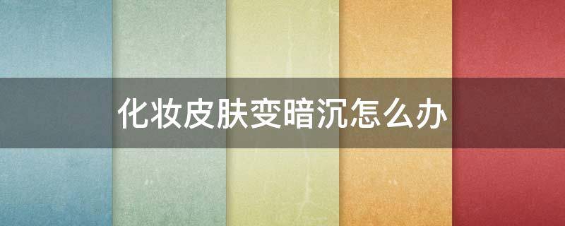 化妆皮肤变暗沉怎么办（化妆皮肤变暗沉怎么办呢）