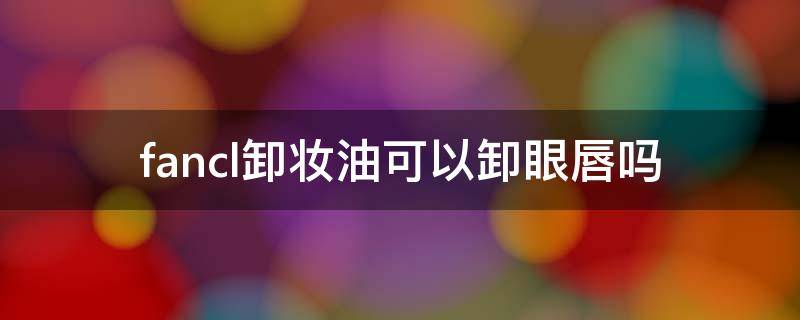 fancl卸妆油可以卸眼唇吗（fancl卸妆油还用洗面奶吗）