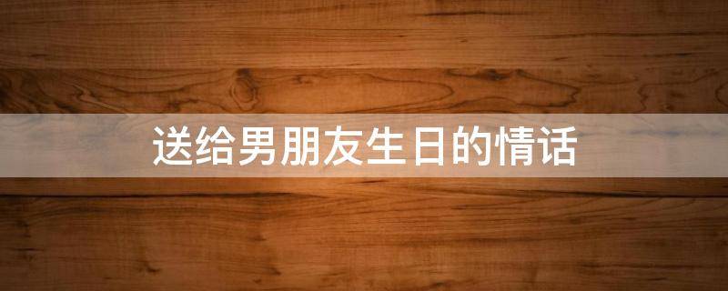 送给男朋友生日的情话（送给男朋友生日的情话文章）