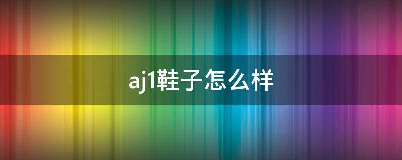 aj1鞋子怎么样（aj1怎么样?）
