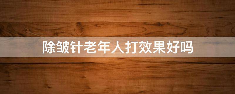 除皱针老年人打效果好吗 老年人可以打除皱针吗