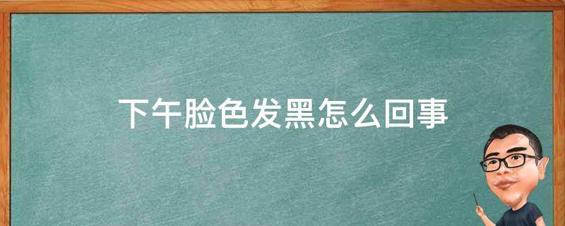 下午脸色发黑怎么回事 为什么下午脸色发黑