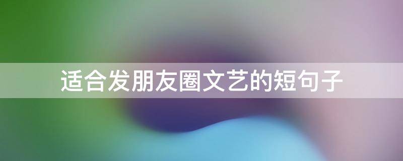 适合发朋友圈文艺的短句子（发朋友圈文艺的文案）
