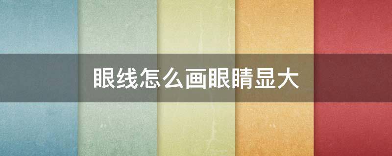 眼线怎么画眼睛显大（眼线怎么画眼睛显大一些）
