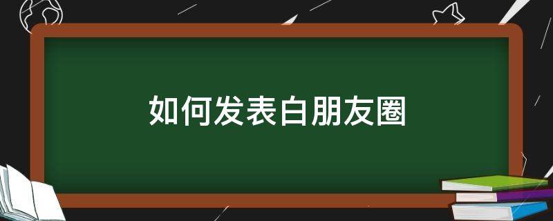 如何发表白朋友圈 如何发表白朋友圈吸引男生
