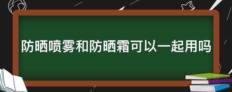 防晒喷雾和防晒霜可以一起用吗（防晒喷雾能跟防晒霜一起用吗）