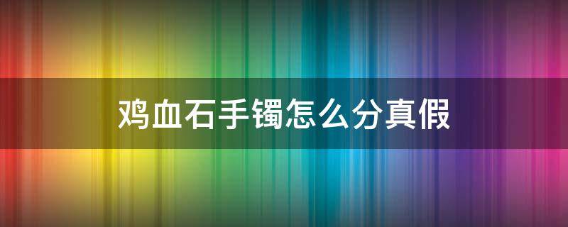 鸡血石手镯怎么分真假（鸡血石手镯怎么分真假图片）