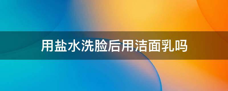 用盐水洗脸后用洁面乳吗 用盐水洗脸后用洁面乳吗好吗