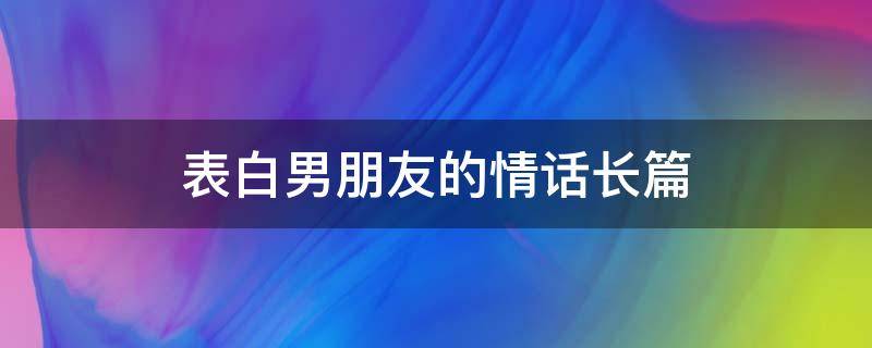 表白男朋友的情话长篇 表白男朋友的情话长篇文案