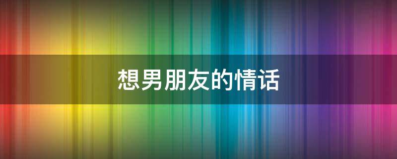 想男朋友的情话（想男朋友的情话短句发朋友圈）
