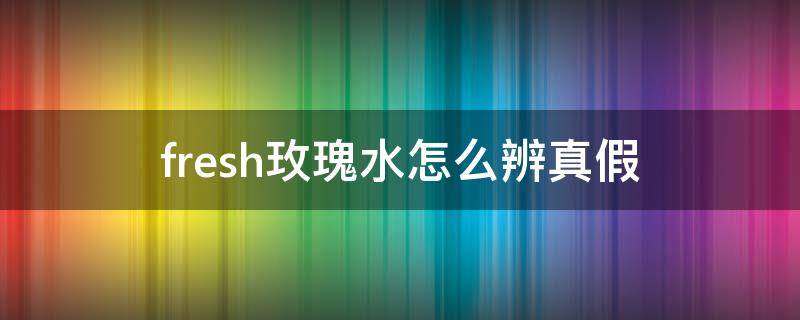 fresh玫瑰水怎么辨真假 fresh玫瑰水怎么辨真假啊