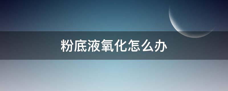 粉底液氧化怎么办 粉底液氧化怎么办?
