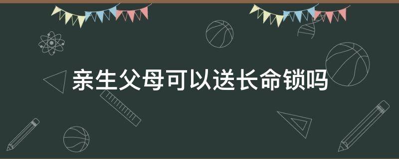 亲生父母可以送长命锁吗（父母送长命锁会相克吗）