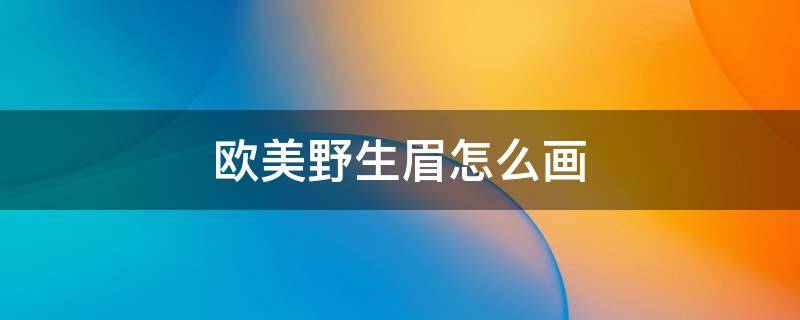 欧美野生眉怎么画（野生眉怎么画视频教程）