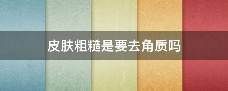 皮肤粗糙是要去角质吗 皮肤粗糙是要去角质吗女生