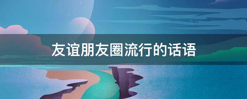 友谊朋友圈流行的话语（友谊 朋友圈）