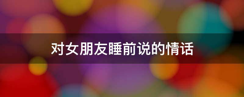 对女朋友睡前说的情话（对女朋友说的睡前暖心话）