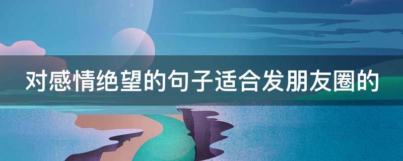对感情绝望的句子适合发朋友圈的（对感情绝望的句子适合发朋友圈的说说）