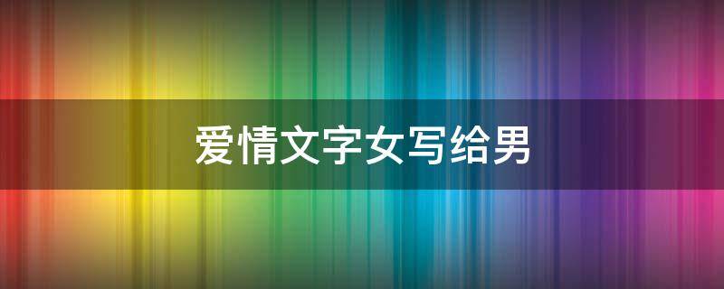爱情文字女写给男 爱情怎么写给女生20个字