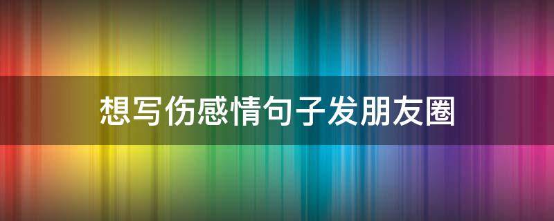 想写伤感情句子发朋友圈（写伤感的说说）