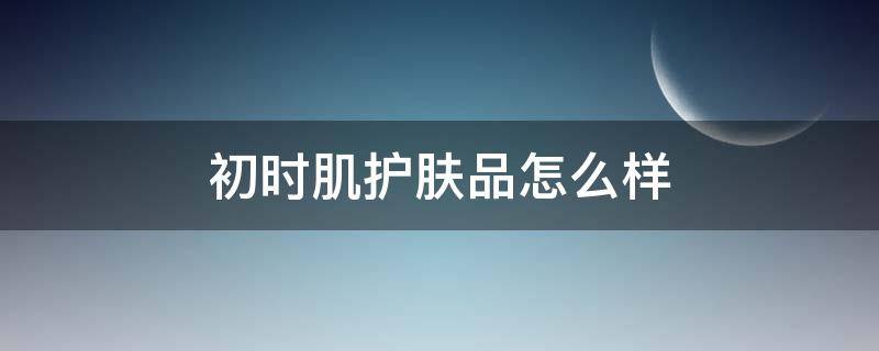 初时肌护肤品怎么样（初时是啥）