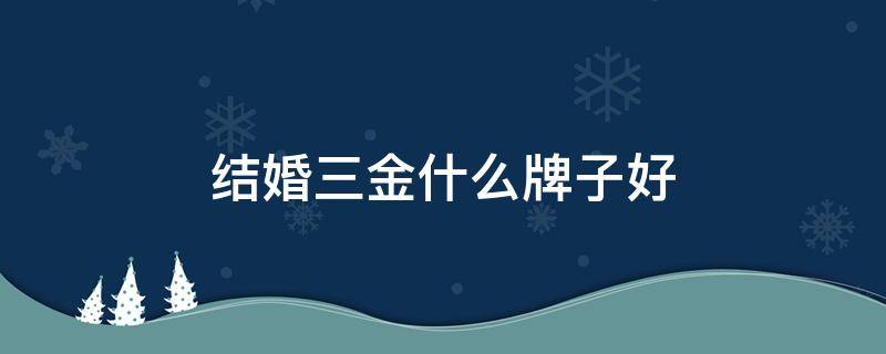 结婚三金什么牌子好（结婚三金什么牌子好一点）