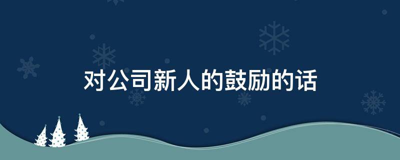 对公司新人的鼓励的话 对公司新人的激励寄语