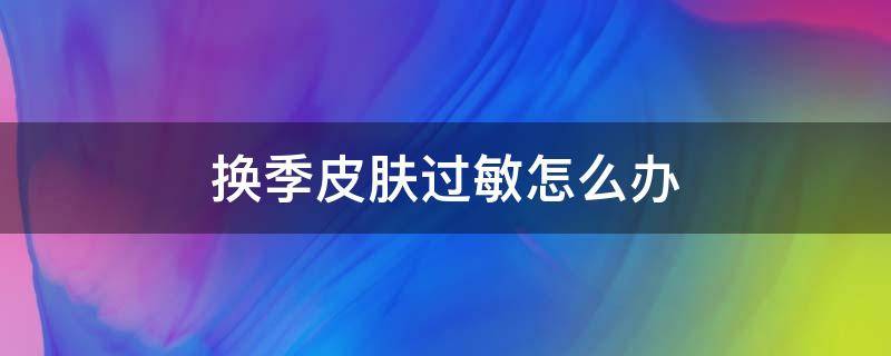 换季皮肤过敏怎么办（天气换季皮肤过敏怎么办）