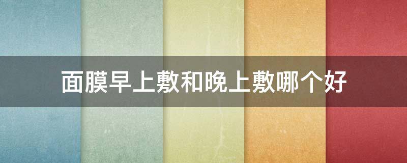 面膜早上敷和晚上敷哪个好（面膜早上敷和晚上敷哪个好用）
