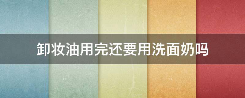 卸妆油用完还要用洗面奶吗（哪款卸妆油比较温和好用）