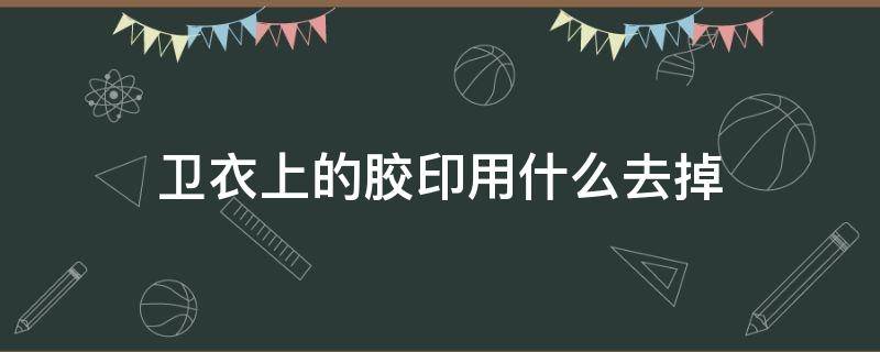 卫衣上的胶印用什么去掉（卫衣上的胶印用什么去掉最好）
