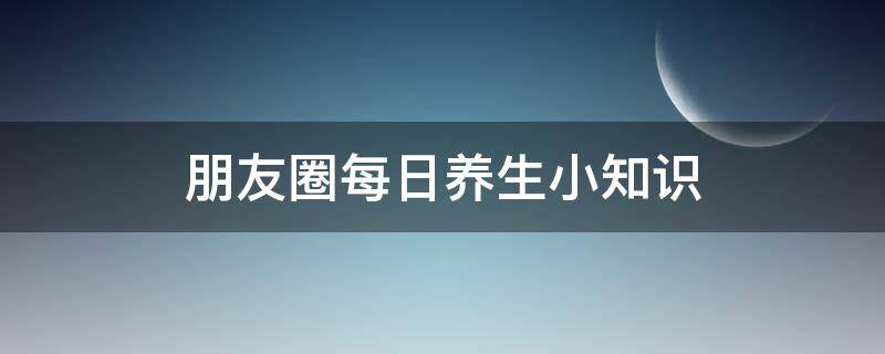 朋友圈每日养生小知识（每天发朋友圈养生知识）