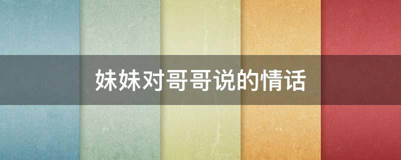 妹妹对哥哥说的情话（妹妹对哥哥说的情话短句）