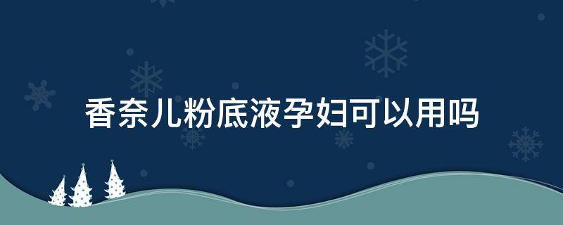 香奈儿粉底液孕妇可以用吗 香奈儿柔光持妆粉底液孕妇能用吗