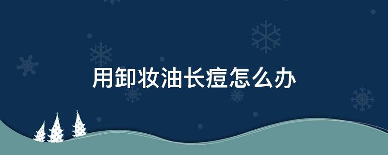 用卸妆油长痘怎么办（用卸妆油长痘怎么办小妙招）