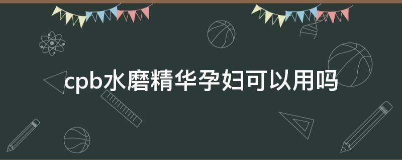 cpb水磨精华孕妇可以用吗 cpb水磨精华味道刺鼻么
