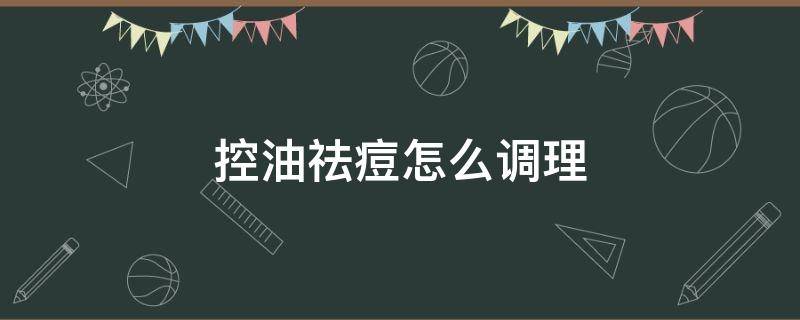 控油祛痘怎么调理（控油祛痘什么意思）