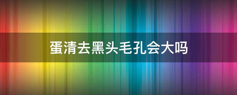 蛋清去黑头毛孔会大吗 蛋清去黑头毛孔会大吗