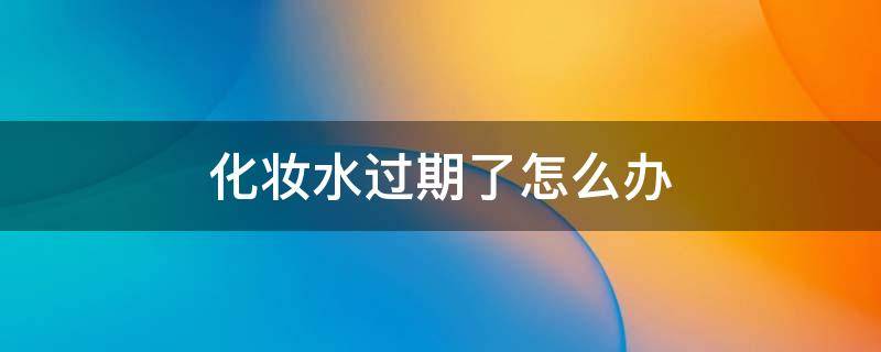化妆水过期了怎么办（化妆水过期了还能干嘛）