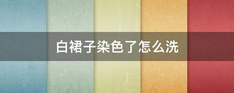 白裙子染色了怎么洗 白裙子染色了怎么洗干净