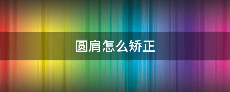 圆肩怎么矫正（男生圆肩怎么矫正）